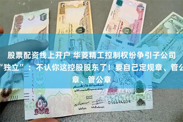股票配资线上开户 华菱精工控制权纷争引子公司要“独立” ：不认你这控股股东了！要自己定规章、管公章