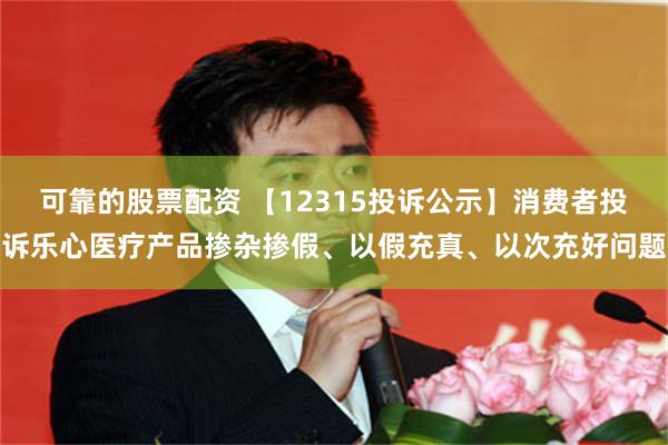 可靠的股票配资 【12315投诉公示】消费者投诉乐心医疗产品掺杂掺假、以假充真、以次充好问题
