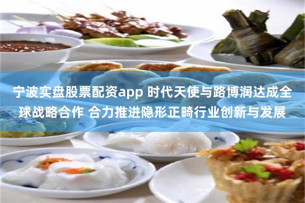 宁波实盘股票配资app 时代天使与路博润达成全球战略合作 合力推进隐形正畸行业创新与发展