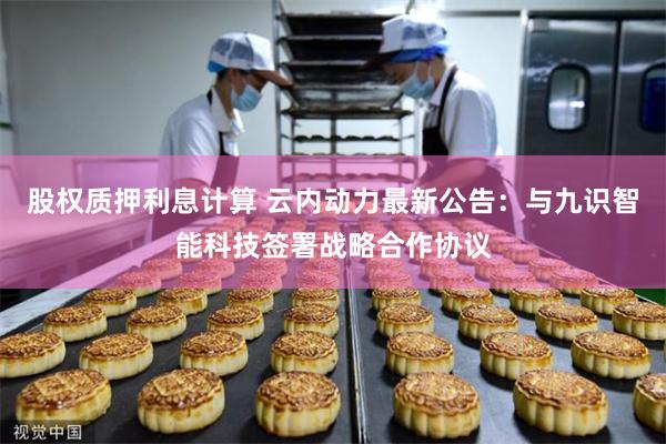 股权质押利息计算 云内动力最新公告：与九识智能科技签署战略合作协议