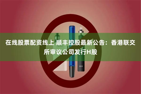 在线股票配资线上 顺丰控股最新公告：香港联交所审议公司发行H股