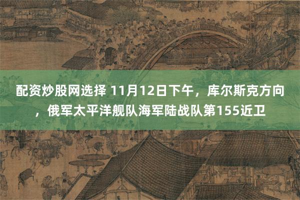 配资炒股网选择 11月12日下午，库尔斯克方向，俄军太平洋舰队海军陆战队第155近卫