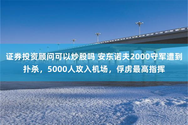 证券投资顾问可以炒股吗 安东诺夫2000守军遭到扑杀，5000人攻入机场，俘虏最高指挥