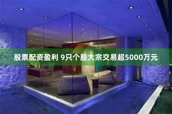 股票配资盈利 9只个股大宗交易超5000万元