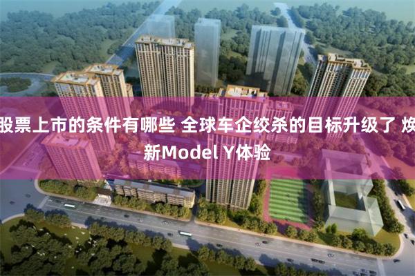 股票上市的条件有哪些 全球车企绞杀的目标升级了 焕新Model Y体验