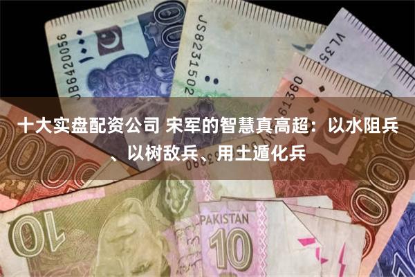 十大实盘配资公司 宋军的智慧真高超：以水阻兵、以树敌兵、用土遁化兵