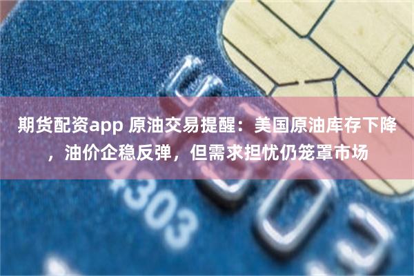期货配资app 原油交易提醒：美国原油库存下降，油价企稳反弹，但需求担忧仍笼罩市场
