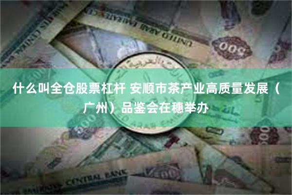 什么叫全仓股票杠杆 安顺市茶产业高质量发展（广州）品鉴会在穗举办