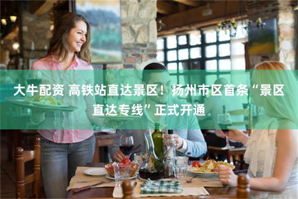 大牛配资 高铁站直达景区！扬州市区首条“景区直达专线”正式开通