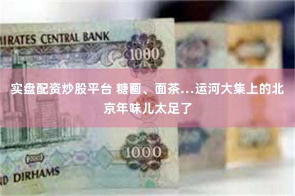 实盘配资炒股平台 糖画、面茶…运河大集上的北京年味儿太足了