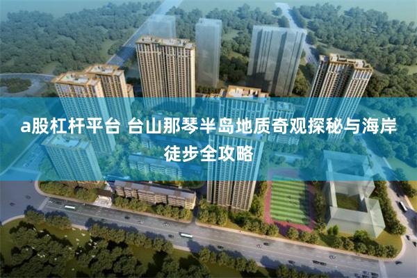 a股杠杆平台 台山那琴半岛地质奇观探秘与海岸徒步全攻略