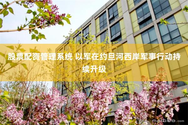 股票配资管理系统 以军在约旦河西岸军事行动持续升级