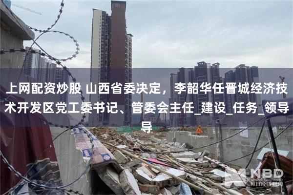 上网配资炒股 山西省委决定，李韶华任晋城经济技术开发区党工委书记、管委会主任_建设_任务_领导