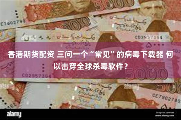 香港期货配资 三问一个“常见”的病毒下载器 何以击穿全球杀毒软件？