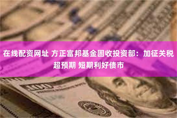 在线配资网址 方正富邦基金固收投资部：加征关税超预期 短期利好债市