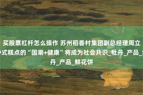 买股票杠杆怎么操作 苏州稻香村集团副总经理周立源：中式糕点的“国潮+健康”将成为社会共识_牡丹_产品_鲜花饼