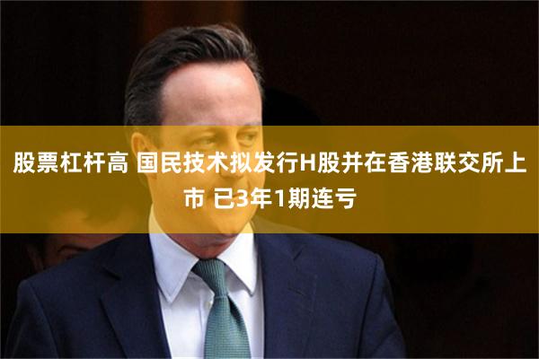 股票杠杆高 国民技术拟发行H股并在香港联交所上市 已3年1期连亏
