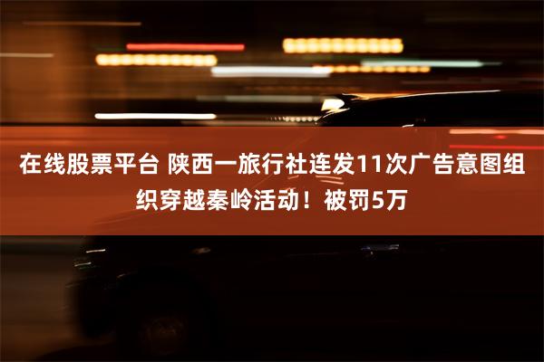 在线股票平台 陕西一旅行社连发11次广告意图组织穿越秦岭活动！被罚5万