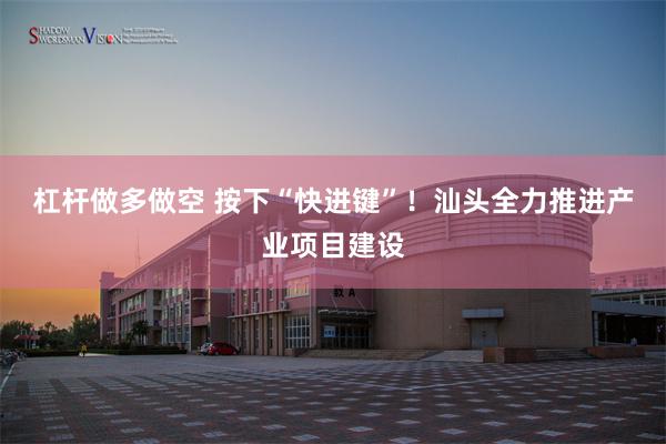 杠杆做多做空 按下“快进键”！汕头全力推进产业项目建设