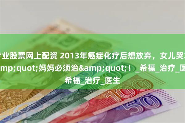 专业股票网上配资 2013年癌症化疗后想放弃，女儿哭求&quot;妈妈必须治&quot;！_希福_治疗_医生