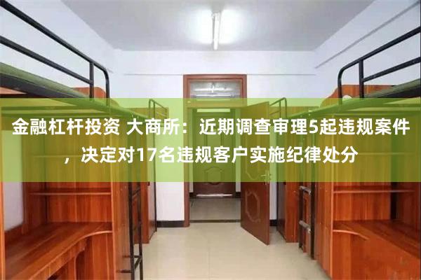 金融杠杆投资 大商所：近期调查审理5起违规案件，决定对17名违规客户实施纪律处分
