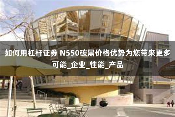 如何用杠杆证券 N550碳黑价格优势为您带来更多可能_企业_性能_产品