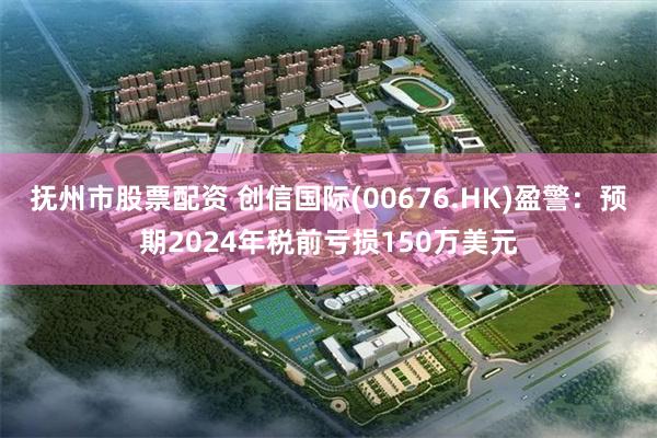 抚州市股票配资 创信国际(00676.HK)盈警：预期2024年税前亏损150万美元