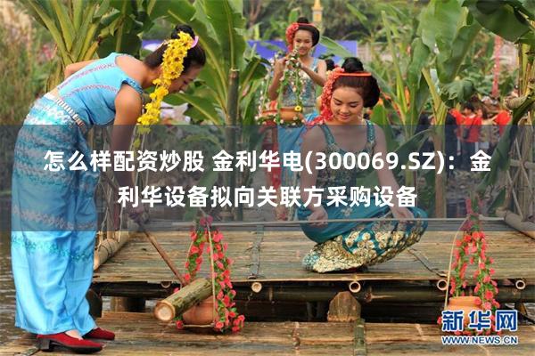 怎么样配资炒股 金利华电(300069.SZ)：金利华设备拟向关联方采购设备
