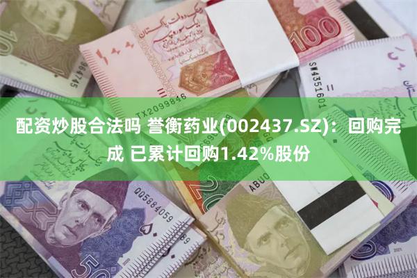 配资炒股合法吗 誉衡药业(002437.SZ)：回购完成 已累计回购1.42%股份