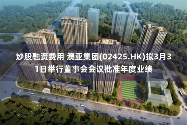 炒股融资费用 澳亚集团(02425.HK)拟3月31日举行董事会会议批准年度业绩