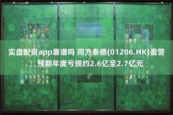实盘配资app靠谱吗 同方泰德(01206.HK)盈警：预期年度亏损约2.6亿至2.7亿元