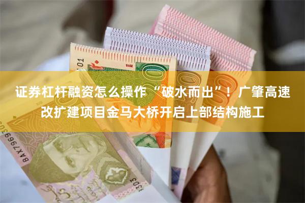 证券杠杆融资怎么操作 “破水而出”！广肇高速改扩建项目金马大桥开启上部结构施工