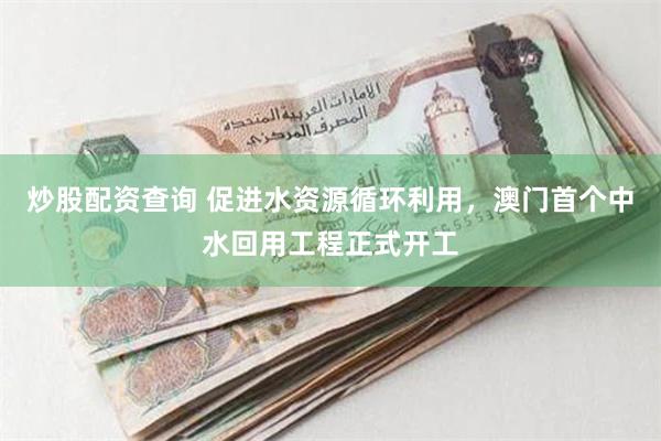炒股配资查询 促进水资源循环利用，澳门首个中水回用工程正式开工