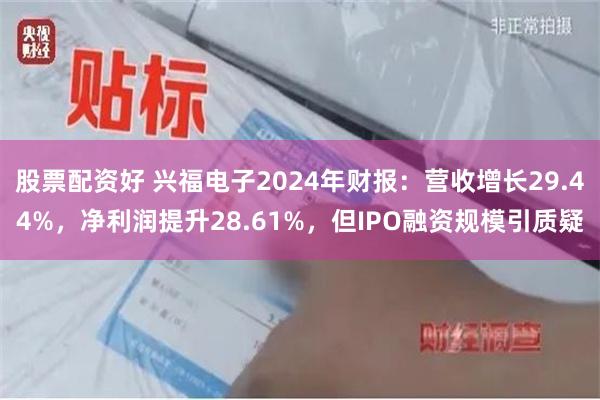股票配资好 兴福电子2024年财报：营收增长29.44%，净利润提升28.61%，但IPO融资规模引质疑