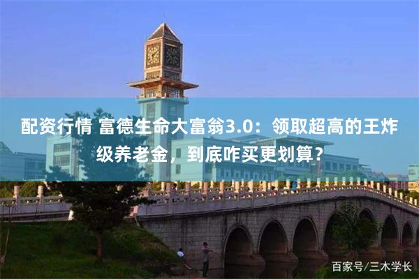 配资行情 富德生命大富翁3.0：领取超高的王炸级养老金，到底咋买更划算？