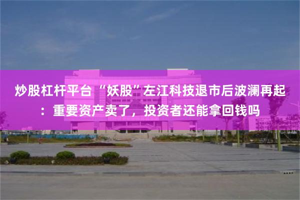 炒股杠杆平台 “妖股”左江科技退市后波澜再起：重要资产卖了，投资者还能拿回钱吗