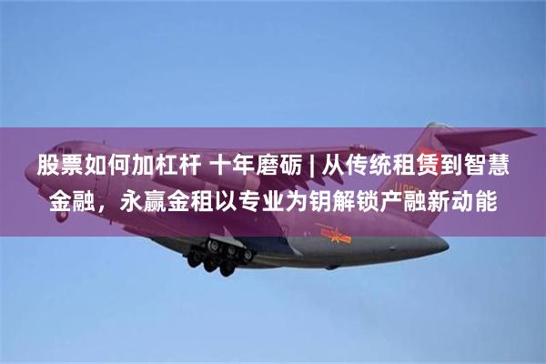 股票如何加杠杆 十年磨砺 | 从传统租赁到智慧金融，永赢金租以专业为钥解锁产融新动能