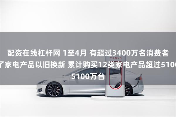 配资在线杠杆网 1至4月 有超过3400万名消费者参加了家电产品以旧换新 累计购买12类家电产品超过5100万台