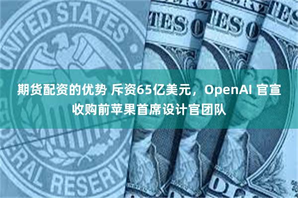 期货配资的优势 斥资65亿美元，OpenAI 官宣收购前苹果首席设计官团队