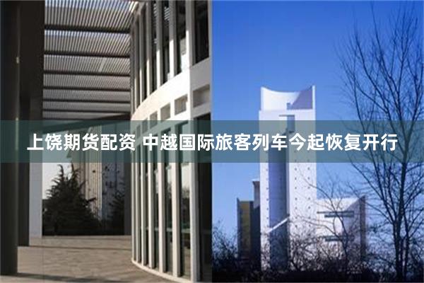 上饶期货配资 中越国际旅客列车今起恢复开行