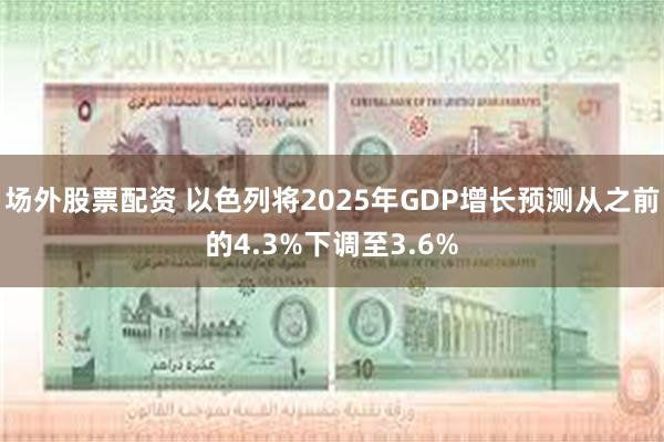 场外股票配资 以色列将2025年GDP增长预测从之前的4.3%下调至3.6%