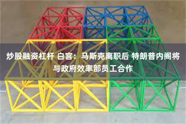 炒股融资杠杆 白宫：马斯克离职后 特朗普内阁将与政府效率部员工合作