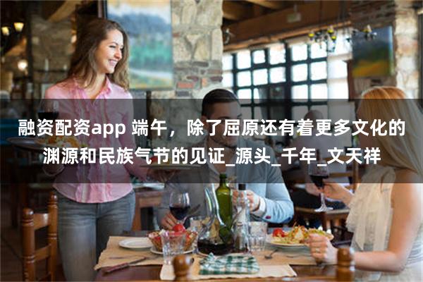 融资配资app 端午，除了屈原还有着更多文化的渊源和民族气节的见证_源头_千年_文天祥