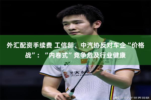 外汇配资手续费 工信部、中汽协反对车企“价格战”：“内卷式”竞争危及行业健康