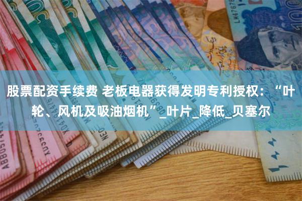 股票配资手续费 老板电器获得发明专利授权：“叶轮、风机及吸油烟机”_叶片_降低_贝塞尔