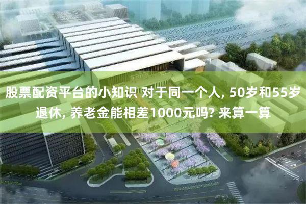 股票配资平台的小知识 对于同一个人, 50岁和55岁退休, 养老金能相差1000元吗? 来算一算