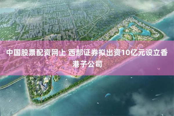 中国股票配资网上 西部证券拟出资10亿元设立香港子公司